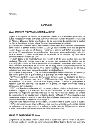 S.Lucas-97
hombres.
CAPÍTULO 3
JUAN BAUTISTA PREPARA EL CAMINO AL SEÑOR
[1].Era el año quince del reinado del emperador Tiberio. Poncio Pilato era gobernador de
Judea, Herodes gobernaba en Galilea, su hermano Filipo en Iturea y Traconítide, y Lisanias
en Abilene; [2].Anás y Caifás eran los jefes de los sacerdotes. En este tiempo la palabra
de Dios le fue dirigida a Juan, hijo de Zacarías, que estaba en el desierto.
[3].Juan empezó a recorrer toda la región del río Jordán, predicando bautismo y conversión,
para obtener el perdón de los pecados. [4].Esto ya estaba escrito en el libro del profeta
Isaías: Oigan ese grito en el desierto: Preparen el camino del Señor, enderecen sus
senderos. [5].Las quebradas serán rellenadas y los montes y cerros allanados. Lo torcido
será enderezado, y serán suavizadas las asperezas de los caminos. [6].Todo mortal
entonces verá la salvación de Dios.
[7].Juan decía a las muchedumbres que venían a él de todas partes para que las
bautizara: *Raza de víboras, ¿cómo van a pensar que escaparán del castigo que se
acerca? [8].Produzcan los frutos de una sincera conversión, pues no es el momento de
decir: "Nosotros somos hijos de Abraham". Yo les aseguro que Dios puede sacar hijos de
Abraham también de estas piedras. [9].El hacha ya está puesta a la raíz de los árboles, y
todo árbol que no dé buen fruto será cortado y arrojado al fuego.+
[10].La gente le preguntaba: *¿Qué debemos hacer?+ [11].El les contestaba: *El que tenga
dos capas, que dé una al que no tiene, y el que tenga de comer, haga lo mismo.+
[12].Vinieron también cobradores de impuestos para que Juan los bautizara. Le dijeron:
*Maestro, ¿qué tenemos que hacer?+ [13].Respondió Juan: *No cobren más de lo
establecido.+ [14].A su vez, unos soldados le preguntaron: *Y nosotros, ¿qué debemos
hacer?+ Juan les contestó: *No abusen de la gente, no hagan denuncias falsas y
conténtense con su sueldo.+
[15].El pueblo estaba en la duda, y todos se preguntaban interiormente si Juan no sería
el Mesías, [16].por lo que Juan hizo a todos esta declaración: *Yo les bautizo con agua,
pero está para llegar uno con más poder que yo, y yo no soy digno de desatar las correas
de su sandalia. El los bautizará con el Espíritu Santo y el fuego. [17].Tiene la pala en sus
manos para separar el trigo de la paja. Guardará el trigo en sus graneros, mientras que la
paja la quemará en el fuego que no se apaga.+
[18].Con estas instrucciones y muchas otras, Juan anunciaba la Buena Nueva al pueblo.
[19].Pero como reprochara al virrey Herodes que estuviera viviendo con Herodías, esposa
de su hermano, y también por todo el mal que cometía, Herodes [20].no dudó en apresar
a Juan, con lo que añadió otro crimen más a todos los anteriores.
JESÚS ES BAUTIZADO POR JUAN
[21].Un día fue bautizado también Jesús entre el pueblo que venía a recibir el bautismo.
Y mientras estaba en oración, se abrieron los cielos: [22].el Espíritu Santo bajó sobre él y
 