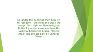 Go under the buildings then turn left
to Fossgate. Turn right and cross the
bridge. Turn right on Merchantgate.
At the T junction cross and take the
walkway beside the bridge, "Castle
Area" into the car park by Cliffords
Tower.
 