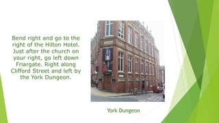 Bend right and go to the
right of the Hilton Hotel.
Just after the church on
your right, go left down
Friargate. Right along
Clifford Street and left by
the York Dungeon.
York Dungeon
 