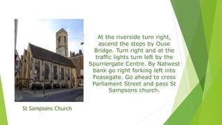 At the riverside turn right,
ascend the steps by Ouse
Bridge. Turn right and at the
traffic lights turn left by the
Spurriergate Centre. By Natwest
bank go right forking left into
Feasegate. Go ahead to cross
Parliament Street and pass St
Sampsons church.
St Sampsons Church
 