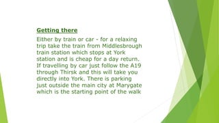 Getting there
Either by train or car - for a relaxing
trip take the train from Middlesbrough
train station which stops at York
station and is cheap for a day return.
If travelling by car just follow the A19
through Thirsk and this will take you
directly into York. There is parking
just outside the main city at Marygate
which is the starting point of the walk
 