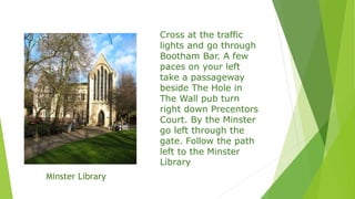 Cross at the traffic
lights and go through
Bootham Bar. A few
paces on your left
take a passageway
beside The Hole in
The Wall pub turn
right down Precentors
Court. By the Minster
go left through the
gate. Follow the path
left to the Minster
Library
Minster Library
 