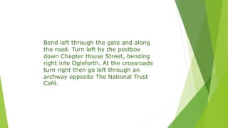 Bend left through the gate and along
the road. Turn left by the postbox
down Chapter House Street, bending
right into Ogleforth. At the crossroads
turn right then go left through an
archway opposite The National Trust
Café.
 