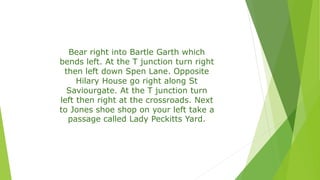 Bear right into Bartle Garth which
bends left. At the T junction turn right
then left down Spen Lane. Opposite
Hilary House go right along St
Saviourgate. At the T junction turn
left then right at the crossroads. Next
to Jones shoe shop on your left take a
passage called Lady Peckitts Yard.
 