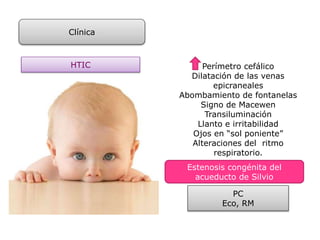 Clínica
HTIC Perímetro cefálico
Dilatación de las venas
epicraneales
Abombamiento de fontanelas
Signo de Macewen
Transiluminación
Llanto e irritabilidad
Ojos en “sol poniente”
Alteraciones del ritmo
respiratorio.
Estenosis congénita del
acueducto de Silvio
PC
Eco, RM
 