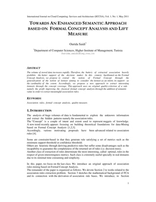 International Journal on Cloud Computing: Services and Architecture (IJCCSA), Vol. 1, No. 1, May 2011
1
TOWARDS AN ENHANCED SEMANTIC APPROACH
BASED ON FORMAL CONCEPT ANALYSIS AND LIFT
MEASURE
Ourida Saidi1
1
Department of Computer Sciences, Higher Institute of Management, Tunisia
Ourida.saidi@isg.rnu.tn
ABSTRACT
The volume of stored data increases rapidly. Therefore, the battery of extracted association heavily
prohibits the better support of the decision maker. In this context, backboned on the Formal
Concept Analysis, we propose to extend the notion of Formal Concept through the
generalization of the notion of itemset aiming to consider the itemset as an intent, its support as
the cardinality of the extent. Accordingly, we propose a new approach to extract interesting
itemsets through the concept coverage. This approach uses an original quality-criterion of a rule
namely the profit improving the classical formal concept analysis through the addition of semantic
value in order to extract meaningful association rules.
KEYWORDS
Association rules, formal concept analysis, quality measure.
1. INTRODUCTION
The analysis of huge volumes of data is fundamental to explore the unknown information
and extract the hidden patterns namely the association rules.
The “Concept” is a couple of intent and extent used to represent nuggets of knowledge.
A new trend recently appears focusing on building theoretical foundations for data-Mining
based on Formal Concept Analysis [1,2,3].
Accordingly, various motivating proposals have been advanced related to association
rules [4].
Some are constraint-based in that they generate rule satisfying a set of metrics such as the
minimum support threshold or confidence threshold.
Others are heuristic through deriving predictive rules but suffer some disadvantages such as the
incapability to guarantee the completeness of the returned set of rules (i.e. decision trees).
Another class of extraction of rules determinate the most interesting, called optimal, rules in the
respect of given interestingness metrics. Such class is extremely useful specially in real domains
due to its minimal time consuming and simplicity.
In this paper, we focus on the last class. We introduce an original approach of association
rules mining based on Formal Concept Analysis.
The remainder of the paper is organized as follows. We devote Section 2 to works related to the
association rules extraction problem. Section 3 sketches the mathematical background of FCA
and its connection with the derivation of association rule bases. We introduce, in Section
 