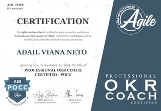 ADAIL VIANA NETO
The Agile Institute Brazil certifies that upon successful completion of
Professional OKR Coach Certified, with duration of 08 hours, and the
according to the instructor's formal evaluation, the student
granting him, on december 14, 2019, the title of
PROFESSIONAL OKR COACH
CERTIFIED - POCC
O K R
P R O F E S S I O N A L
ID: 2019.001
AIB - POCC
CERTIFICATION
C OAC HC E R T I F I E D
Allan Torres
Facilitator
Andy Barbosa
AIB Founder & Facilitator
Andy Barbosa Allan Torres
 