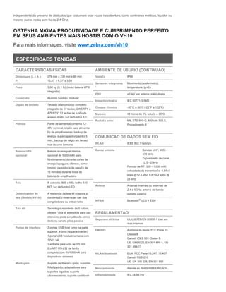 independente da presena de obstculos que costumam criar vcuos na cobertura, como contineres metlicos, lquidos ou
mesmo outras redes sem fio de 2,4 GHz.
OBTENHA MXIMA PRODUTIVIDADE E CUMPRIMENTO PERFEITO
EM SEUS AMBIENTES MAIS HOSTIS COM O VH10.
Para mais informaµes, visite www.zebra.com/vh10
ESPECIFICAES TCNICAS
CARACTERSTICAS FSICAS
Dimensµes (L x A x
P)
276 mm x 238 mm x 90 mm
10,87' x 9,37' x 3,54'
Peso 3,66 kg (8,1 lb) (inclui bateria UPS
integrada)
Constru£o Alumnio fundido; modular
Opµes de teclado Teclado alfanum©rico completo
integrado de 67 teclas; QWERTY e
AZERTY; 12 teclas de fun£o de
acesso direto; luz de fundo LED
Potncia Fonte de alimenta£o interna 12-
48V nominal, criada para alimenta
£o de empilhadeiras; backup de
energia supercapacitor padr£o 5
min.; backup de relgio em tempo
real de uma semana
Bateria UPS
opcional
Bateria recarregvel interna
opcional de 5000 mAh para
funcionamento durante cortes de
energia/apagµes; oferece, como
mnimo, persistncia de sess£o de
15 minutos durante troca de
bateria de empilhadeira
Tela 8' colorida: 800 x 480; brilho 640
NIT; luz de fundo LED
Desembaador de
tela (Modelo VH10f)
A resistncia da tela ttil evapora a
condensa£o externa ao sair dos
congeladores ou entrar neles
Tela ttil Tecnologia resistente de 5 cabos;
oferece 'vida til' estendida para uso
intensivo; pode ser utilizada com o
dedo ou caneta ptica passiva
Portas de interface 2 portas USB host (uma na parte
superior, e uma na parte inferior)
1 porta USB host alimentada com
12V/1.5A
1 entrada para udio de 3,5 mm
2 UART RS-232 de fun£o
completa com 5V/1000mA para
dispositivos externos
Montagem Suporte de libera£o rpida; suportes
RAM padr£o; adaptadores para
suportes legados; suporte
ultrarresistente; suporte cantilever
AMBIENTE DE USURIO (CONTINUAO)
Veda£o IP66
Sensores integrados
*
Movimento (acelermetro);
temperatura; igni£o
ESD ±15kV por antena; ±8kV direta
Impacto/vibra£o: IEC 60721-3-5M3
Choque t©rmico -30°C a 50°C (-22°F a 122°F)
Maresia 48 horas de 5% solu£o a 35°C
Radia£o solar MIL STD 810-G, M©todo 505.5,
Procedimento II
COMUNICAO DE DADOS SEM FIO
WLAN IEEE 802.11a/b/g/n
Banda estreita Bandas UHF: 403 -
470 MHz
Espaamento de canal:
12,5 - 25kHz
Potncia de RF: 500 - 1.000 mW;
velocidade de transmiss£o: 4.8/9.6
kbps @12,5 kHz, 9.6/19.2 kpbs @
25 kHz
Antena Antenas internas ou externas de
2,4 e 5GHz; antena de banda
estreita externa
WPAN Bluetooth V2.0 + EDR
REGULAMENTAO
Segurana el©trica UL/cUL/IEC/EN 60950-1 Uso em
reas internas
EMI/RFI Am©rica do Norte: FCC Parte 15,
Classe B
Canad: ICES 003 Classe B
UE: EN55022, EN 301 489-1, EN
301 489-17
WLAN/Bluetooth EUA: FCC Parte 15.247, 15.407
Canad: RSS-210
UE: EN 300 328, EN 301 893
Meio ambiente Atende ao RoHS/WEEE/REACH
Inflamabilidade IEC UL94-VO
®
 
