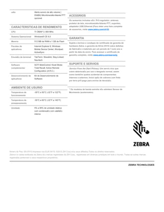 udio Alerta sonoro de alto volume (
93dBA) Microfone/alto-falante PTT
opcional
CARACTERSTICAS DE RENDIMENTO
CPU TI OMAP 3, 800 MHz
Sistema Operacional Windows® CE 6.0
Memria 512 MB de RAM e 1 GB de Flash
Pacotes de
aplicativos
Internet Explorer 6; Windows
Mobile Device Center; Wordpad;
ActiveSync
Emula£o de terminal TekTerm; Wavelink; Stay-Linked;
Naurtech
Software
complementar
SOTI MobiControl; Kiosk Mode;
Total Recall; Active Remote
Configuration (A.R.C.)
Desenvolvimento de
aplicativos
Kit de Desenvolvimento de
Software
AMBIENTE DE USURIO
Temperatura de
funcionamento
-30°C a 50°C (-22°F a 122°F)
Temperatura de
armazenamento
-30°C a 60°C (-22°F a 140°F)
Umidade 5% a 95% de umidade relativa
com condensa£o com calefa£o
interna
ACESSRIOS
Os acessrios includos s£o: Pr©-regulador; antenas;
protetor de tela; microfone/alto-falante PTT; suportes;
adaptador USB Ethernet (Para obter uma lista completa
de acessrios, visite )www.zebra.com/vh10
GARANTIA
Sujeita a termos e condiµes do certificado de garantia de
hardware Zebra, a garantia da S©rie VH10 cobre defeitos
de fabrica£o e materiais por um perodo de 1 (um) ano a
partir da data do envio. Para acessar o certificado de
garantia completo, visite www.zebra.com/warranty
SUPORTE E SERVIOS
Service From the Start Primary: Um servio nico que
cobre deteriora£o por uso e desgaste normal, assim
como tamb©m quebra acidental de componentes
internos e externos. Inclui op£o de cobrana com frete
por terra pr©-pago para envios de devolu£o.
* Os modelos de banda estreita n£o admitem Sensor de
Movimento (acelermetro).
Nmero de Pea: SS-VH10.Impresso nos EUA 04/15. ©2015 ZIH Corp e/ou seus afiliados.Todos os direitos reservados.
Zebra e a cabea estilizada da Zebra s£o marcas registradas da ZIH Corp., registradas em diversas jurisdiµes em todo o mundo. Todas as outras marcas
registradas pertencem a seus respectivos proprietrios.
ZEBRA TECHNOLOGIES
 