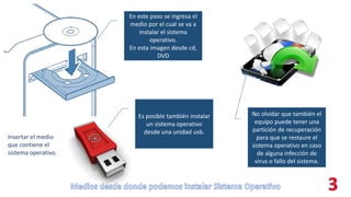 En este paso se ingresa el
medio por el cual se va a
instalar el sistema
operativo.
En esta imagen desde cd,
DVD
Es posible también instalar
un sistema operativo
desde una unidad usb.
No olvidar que también el
equipo puede tener una
partición de recuperación
para que se restaure el
sistema operativo en caso
de alguna infección de
virus o fallo del sistema.
Insertar el medio
que contiene el
sistema operativo.
 