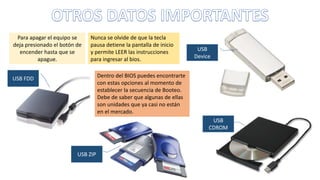 Para apagar el equipo se
deja presionado el botón de
encender hasta que se
apague.
Nunca se olvide de que la tecla
pausa detiene la pantalla de inicio
y permite LEER las instrucciones
para ingresar al bios.
USB ZIP
USB
CDROM
USB
Device
USB FDD Dentro del BIOS puedes encontrarte
con estas opciones al momento de
establecer la secuencia de Booteo.
Debe de saber que algunas de ellas
son unidades que ya casi no están
en el mercado.
 