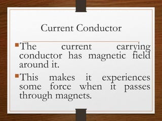 Current Conductor
The current carrying
conductor has magnetic field
around it.
This makes it experiences
some force when it passes
through magnets.
 