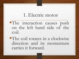 1. Electric motor
The interaction causes push
on the left hand side of the
coil.
The coil rotates in a clockwise
direction and its momentum
carries it forward.
 
