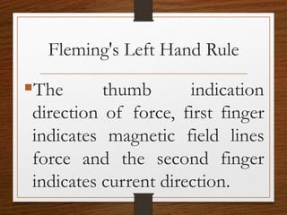 Fleming's Left Hand Rule
The thumb indication
direction of force, first finger
indicates magnetic field lines
force and the second finger
indicates current direction.
 