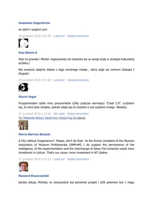 Anastasia Hagerstrom
en spirit I support you!
28 grudzień 2010 o 03:38 · Lubię to! · Dodaj komentarz
Ewa Bloom K
Wiec to prawda.! Michal- najwyrazniej nie miesciles sie ze swoja wizja w strategii kulturalnej
eLDeKu,!
Kto wreszcie zdejmie klatwe z tego smutnego miasta , ktore staje sie centrum Zadupia I
Glupoty!
28 grudzień 2010 o 01:10 · Lubię to! · Dodaj komentarz
Sturm Vogel
Przypomniałam sobie miny pracowników ŁDKu podczas wernisażu "Crash 2.0". Łudziłam
się, że wino było cierpkie, jednak zdaje się że chodziło o coś zupełnie innego. Niestety.
27 grudzień 2010 o 23:52 · Nie lubię · Dodaj komentarz
Ty, Matemito Braun, Jacek Koz i Gosia Frąc to lubicie.
Marco Barrera Bassols
A City without Imaginarium?. Please, don't do that!. As the former president of the Mexican
Association of Museum Professionals (AMProM) I do support the permanence of the
intelligence, of the experimentation and the interchange of Ideas.The humanity needs more
investment in culture. That's our cause: more investment in NT Gallery
27 grudzień 2010 o 23:23 · Lubię to! · Dodaj komentarz
Ryszard Kluszczyński
bardzo żałuję, Michale, to rzeczywiście był pionierski projekt i ŁDK powinien być z niego
 