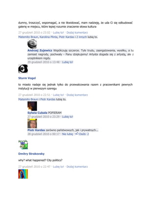 dumny, troszczyć, wspomagać, a nie likwidować, mam nadzieję, że uda Ci się odbudować
galerię w miejscu, które lepiej rozumie znaczenie słowa kultura
27 grudzień 2010 o 23:02 · Lubię to! · Dodaj komentarz
Matemito Braun, Karolina Plinta, Piotr Kardas i 2 innych lubią to.
Andrzej Zujewicz Współczuję szczerze. Tyle trudu, zaangażowania, wysiłku, a tu
zamiast nagrody, pochwały - Panu dziękujemy! Artysta dogada się z artystą, ale z
urzędnikiem nigdy.
29 grudzień 2010 o 13:48 · Lubię to!
Sturm Vogel
to miasto nadaje się jednak tylko do przewalcowania razem z pracownikami pewnych
instytucji w pierwszym szeregu
27 grudzień 2010 o 22:51 · Lubię to! · Dodaj komentarz
Matemito Braun i Piotr Kardas lubią to.
Sylwia Cubała POPIERAM
27 grudzień 2010 o 23:29 · Lubię to!
Piotr Kardas zarówno państwowych, jak i prywatnych...
28 grudzień 2010 o 00:17 · Nie lubię · Osób: 2
Dmitry Strakovsky
why? what happened? City politics?
27 grudzień 2010 o 22:47 · Lubię to! · Dodaj komentarz
 