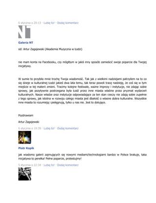 6 stycznia o 20:13 · Lubię to! · Dodaj komentarz
Galeria NT
od: Artur Zagajewski (Akademia Muzyczna w Łodzi)
nie mam konta na Facebooku, czy mógłbym w jakiś inny sposób zamieścić swoje poparcie dla Twojej
inicjatywy.
W sumie to przybiła mnie trochę Twoja wiadomość. Tak jak z wielkimi nadziejami patrzyłem na to co
się dzieje w kulturalnej Łodzi jakieś dwa lata temu, tak teraz powoli tracę nadzieję, że coś się w tym
miejście w tej materii zmieni. Tracimy kolejne festiwale, ważne imprezy i instytucje, nie zdając sobie
sprawy, jak pozytywnie postrzegana była Łodź przez inne miasta właśnie przez pryzmat wydarzeń
kulturalnych. Nasze władze oraz instytucje odpowiadające za ten stan rzeczy nie zdają sobie zupełnie
z tego sprawy, jak istotna w rozwoju całego miasta jest dbałość o własne dobra kulturalne. Wszystkie
inne miasta to rozumieją i pielęgnują, tylko u nas nie. Jest to dołujące.
Pozdrawiam
Artur Zagajewski
6 stycznia o 19:39 · Lubię to! · Dodaj komentarz
Piotr Kopik
jak wiadomo galerii zajmujących się nowymi mediami/technologiami bardzo w Polsce brakuje, taka
inicjatywa to perełka! Pełne poparcie, protestujmy!
5 stycznia o 22:34 · Lubię to! · Dodaj komentarz
 