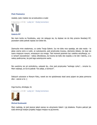 Piotr Pasiewicz
niestety ,było i bedzie nie za kulturalnie w Łodzi
4 stycznia o 14:56 · Lubię to! · Dodaj komentarz
Galeria NT
Nie mam konta na Facebooku, wiec nie zaloguje sie, by dopisac sie do listy przeciw likwidacji NT,
pozwalam sobie jednak napisac do Ciebie list.
Zasmucila mnie wiadomosc, co czeka Twoja Galerie. Juz nie tylko rece opadaja, ale cala reszta - to
jakas czarna seria w Lodzi, ze sukcesywnie, pod przykrywka kryzysu, obcinania dotacji, nie daje sie
szans miejscom nowym, wnoszacym cos innego. Taki moment powinien byc rzetelna weryfikacja, co -
w ramach oszczednosci - nalezy zlikwidowac, bo trzyma sie tylko sila rozpedu a nie idei i talentu, a co
nalezy podtrzymac, bo jest tego autentycznie warte.
Nie uwolnimy sie od centralizmu, ustawek itp., choc pod przykrywka "wolnego rynku"... smutne to.
Mam nadzieje, ze Cie to jednak "nie zabije, a wzmocni".
Dalszych sukcesow w Nowym Roku, nawet sie nie spodziewasz skad zaraz pojawi sie jakas pomocna
dlon - wierze w to :)
Inga Kuzma, etnologia, UL
3 stycznia o 23:08 · Lubię to! · Dodaj komentarz
Michał Kozłowski
Mam nadzieję, że jest jeszcze jakaś szansa na utrzymanie Galerii i jej działania. Przykro patrzeć jak
Łódź eliminuje kolejne projekty mające miejsce na jej terenie.
 