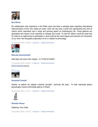 Rex Bruce
My collaboration with organizers in the Polish scene has been a valuable asset regarding international
interconnection of the new media art scene. Each city has only a small hub representing this kind of
culture which represents such a large and growing aspect of contemporary life. These galleries are
specialized and require much expertise to manage and curate. To lose NT Gallery would be great loss
for Łódź as an opportunity to participate in what could be the most cogent and prescient art movement
of our time—the thoughtful exploration of art in relation to technology.
31 grudnia 2010 o 05:02 · Lubię to! · Dodaj komentarz
Marcelo Zammenhoff
Jeśli takie coś może mieć miejsce - to TYLKO W ŁODZI!
31 grudnia 2010 o 00:24 · Lubię to! · Dodaj komentarz
Marta Rudnicka lubi to.
Krzysztof Jurecki
Szkoda, że galeria nie zdążyła rozwinąć skrzydeł i pofrunąć jak ptak... To była naprawdę jedyna
poszukująca nowych technologii galeria w Polsce!
30 grudnia 2010 o 23:31 · Lubię to! · Dodaj komentarz
Shankar Barua
Solidarity, from India.
30 grudnia 2010 o 05:33 · Lubię to! · Dodaj komentarz
 