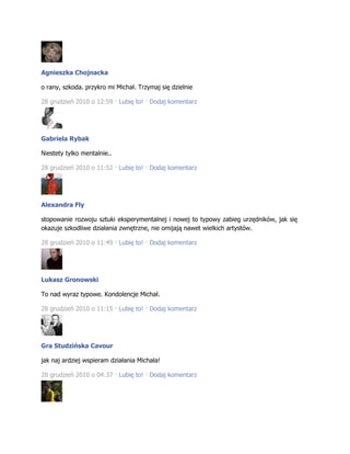 Agnieszka Chojnacka
o rany, szkoda. przykro mi Michał. Trzymaj się dzielnie
28 grudzień 2010 o 12:59 · Lubię to! · Dodaj komentarz
Gabriela Rybak
Niestety tylko mentalnie..
28 grudzień 2010 o 11:52 · Lubię to! · Dodaj komentarz
Alexandra Fly
stopowanie rozwoju sztuki eksperymentalnej i nowej to typowy zabieg urzędników, jak się
okazuje szkodliwe działania zwnętrzne, nie omijają nawet wielkich artystów.
28 grudzień 2010 o 11:49 · Lubię to! · Dodaj komentarz
Lukasz Gronowski
To nad wyraz typowe. Kondolencje Michał.
28 grudzień 2010 o 11:15 · Lubię to! · Dodaj komentarz
Gra Studzińska Cavour
jak naj ardziej wspieram działania Michała!
28 grudzień 2010 o 04:37 · Lubię to! · Dodaj komentarz
 