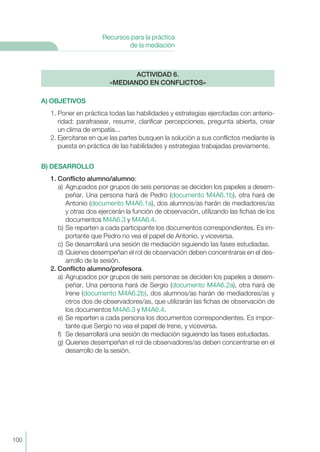 A) OBJETIVOS
1. Poner en práctica todas las habilidades y estrategias ejercitadas con anterio-
ridad: parafrasear, resumir, clarificar percepciones, pregunta abierta, crear
un clima de empatía...
2. Ejercitarse en que las partes busquen la solución a sus conflictos mediante la
puesta en práctica de las habilidades y estrategias trabajadas previamente.
B) DESARROLLO
1. Conflicto alumno/alumno:
a) Agrupados por grupos de seis personas se deciden los papeles a desem-
peñar. Una persona hará de Pedro (documento M4A6.1b), otra hará de
Antonio (documento M4A6.1a), dos alumnos/as harán de mediadores/as
y otras dos ejercerán la función de observación, utilizando las fichas de los
documentos M4A6.3 y M4A6.4.
b) Se reparten a cada participante los documentos correspondientes. Es im-
portante que Pedro no vea el papel de Antonio, y viceversa.
c) Se desarrollará una sesión de mediación siguiendo las fases estudiadas.
d) Quienes desempeñan el rol de observación deben concentrarse en el des-
arrollo de la sesión.
2. Conflicto alumno/profesora.
a) Agrupados por grupos de seis personas se deciden los papeles a desem-
peñar. Una persona hará de Sergio (documento M4A6.2a), otra hará de
Irene (documento M4A6.2b), dos alumnos/as harán de mediadores/as y
otros dos de observadores/as, que utilizarán las fichas de observación de
los documentos M4A6.3 y M4A6.4.
e) Se reparten a cada persona los documentos correspondientes. Es impor-
tante que Sergio no vea el papel de Irene, y viceversa.
f) Se desarrollará una sesión de mediación siguiendo las fases estudiadas.
g) Quienes desempeñan el rol de observadores/as deben concentrarse en el
desarrollo de la sesión.
ACTIVIDAD 6.
«MEDIANDO EN CONFLICTOS»
100
Recursos para la práctica
de la mediación
 