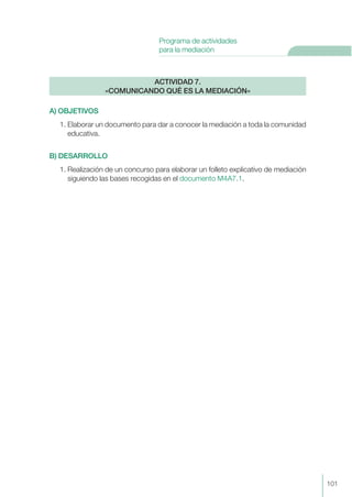 A) OBJETIVOS
1. Elaborar un documento para dar a conocer la mediación a toda la comunidad
educativa.
B) DESARROLLO
1. Realización de un concurso para elaborar un folleto explicativo de mediación
siguiendo las bases recogidas en el documento M4A7.1.
ACTIVIDAD 7.
«COMUNICANDO QUÉ ES LA MEDIACIÓN»
101
Programa de actividades
para la mediación
 