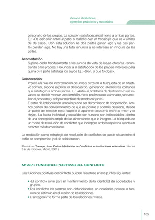 personal o de los grupos. La solución satisface parcialmente a ambas partes.
Ej.: «Os dejo salir antes al patio si realizáis bien el trabajo ya que es el último
día de clase». Con esta solución las dos partes ganan algo y las dos par-
tes pierden algo. No hay una total renuncia a los intereses en ninguna de las
partes.
Acomodación
Supone ceder habitualmente a los puntos de vista de los/as otros/as, renun-
ciando a los propios. Renunciar a la satisfacción de los propios intereses para
que la otra parte satisfaga los suyos. Ej.: «Bien, lo que tú digas».
Colaboración
Implica un nivel de incorporación de unos y otros en la búsqueda de un objeti-
vo común, supone explorar el desacuerdo, generando alternativas comunes
que satisfagan a ambas partes. Ej.: «Ante un problema de destrozos en los la-
vabos se decide montar una comisión mixta profesorado-alumnado para ana-
lizar el problema y adoptar medidas de modo conjunto».
El estilo de colaboración también puede ser denominado de cooperación. Am-
bos parten del convencimiento de que es posible y además deseable, desde
un plano de reflexión ético, superar la aparente dicotomía entre lo «mío» y lo
«tuyo». La faceta individual y social del ser humano son indisociables, dentro
de una concepción amplia de las dimensiones que lo integran. La búsqueda de
un modo de resolución de conflictos que incorpore ambos aspectos aporta un
carácter más humanizante.
La mediación como estrategia de resolución de conflictos se puede situar entre el
estilo de compromiso y el de colaboración.
(Basado en Torrego, Juan Carlos: Mediación de Conflictos en instituciones educativas. Narcea
S.A. de Ediciones, Madrid, 2001.)
M1A3.1: FUNCIONES POSITIVAS DEL CONFLICTO
Las funciones positivas del conflicto pueden resumirse en los puntos siguientes:
• «El conflicto sirve para el mantenimiento de la identidad de sociedades y
grupos.
• Los conflictos no siempre son disfuncionales, en ocasiones poseen la fun-
ción de estímulo en el interior de las relaciones.
• El antagonismo forma parte de las relaciones íntimas.
105
Anexos didácticos:
ejemplos prácticos y materiales
 