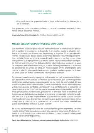 • Los conflictos entre grupos estimulan a éstos en la movilización de energías y
de la cohesión.
Los grupos en lucha o tensión constante con el exterior acaban resultando intole-
rantes en sus relaciones internas.»
Vinyamata, Eduard: Conflictología. Ed. Ariel S.A., Barcelona. 2001, pág. 27.
M1A3.2: ELEMENTOS POSITIVOS DEL CONFLICTO
Los elementos positivos que a menudo se relacionan con el conflicto tienen que ver
con el cambio, el crecimiento, el desarrollo. Y, en muchos casos, la situación con-
flictual encarna ambas dimensiones, la positiva y la negativa. En el caso del naci-
miento, no cabe duda de que es una experiencia dolorosa y traumática para la ma-
dre y el bebé (todos venimos al mundo llorando), pero a la vez hay pocas cosas
más positivas que la propia vida que emana de ese hecho conflictual que es el par-
to. Del mismo modo, muchos de los conflictos relacionales que se dan en el seno
de una pareja, entre familiares o amigos, a pesar de la negatividad con que vivimos
las discusiones, los gritos, las crisis, en muchos casos sirven, a largo plazo, para
mejorar la relación, para que ésta alcance un grado de madurez que no había teni-
do antes y que sin dichos conflictos no habría podido alcanzar.
En ese componente positivo que yace en los conflictos radica precisamente la ra-
zón de ser de la resolución de conflictos o de la mediación. Los conflictos pueden
gestionarse positivamente, proporcionando, en su caso, la oportunidad de una
transformación positiva de la relación. El conflicto es la base misma de la mediación
y de la resolución de conflictos. La mediación ve el conflicto como el encuentro –o
desencuentro– entre dos o más formas de entender una misma realidad, entre dis-
tintas percepciones. En este caso, por lo tanto, lo relevante no es el establecer o el
buscar una verdad absoluta y objetiva, a la manera, por ejemplo, del sistema judi-
cial, sino que lo que aquí se pretende es que las distintas partes puedan conocer
mejor cuáles son esas divergencias perceptivas, por qué se han desarrollado como
antagónicas y proporciona la oportunidad de construir una nueva realidad que
pueda acomodarlas, en la que puedan coexistir.
En suma, de la percepción inicial del conflicto que tengamos dependerá también
nuestra actitud hacia su análisis, comprensión y posible tratamiento. Podemos en-
tender el conflicto como «un problema a resolver» o como «una oportunidad para el
cambio y el crecimiento positivos».
Farré, Sergi: Materiales del Postgrado Internacional de Resolución de Conflictos. UOC. 2001.
106
Recursos para la práctica
de la mediación
 