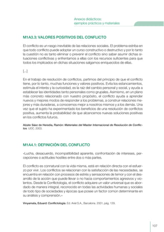 M1A3.3: VALORES POSITIVOS DEL CONFLICTO
El conflicto es un rasgo inevitable de las relaciones sociales. El problema estriba en
que todo conflicto puede adoptar un curso constructivo o destructivo y por lo tanto
la cuestión no es tanto eliminar o prevenir el conflicto sino saber asumir dichas si-
tuaciones conflictivas y enfrentarnos a ellas con los recursos suficientes para que
todos los implicados en dichas situaciones salgamos enriquecidos de ellas.
[...]
En el trabajo de resolución de conflictos, partimos del principio de que el conflicto
tiene, por lo tanto, muchas funciones y valores positivos. Evita los estancamientos,
estimula el interés y la curiosidad, es la raíz del cambio personal y social, y ayuda a
establecer las identidades tanto personales como grupales. Asimismo, en un plano
más concreto relacionado con nuestro propósito, el conflicto ayuda a aprender
nuevos y mejores modos de responder a los problemas, a construir relaciones me-
jores y más duraderas, a conocernos mejor a nosotros mismos y a los demás. Una
vez que el sujeto ha experimentado los beneficios de una resolución de conflictos
positiva, aumenta la probabilidad de que alcancemos nuevas soluciones positivas
en los conflictos futuros.
Alzate Sáez de Heredia, Ramón: Materiales del Master Internacional de Resolución de Conflic-
tos. UOC. 2003.
M1A4.1: DEFINICIÓN DEL CONFLICTO
«Lucha, desacuerdo, incompatibilidad aparente, confrontación de intereses, per-
cepciones o actitudes hostiles entre dos o más partes.
El conflicto es connatural con la vida misma, está en relación directa con el esfuer-
zo por vivir. Los conflictos se relacionan con la satisfacción de las necesidades, se
encuentra en relación con procesos de estrés y sensaciones de temor y con el des-
arrollo de la acción que puede llevar o no hacia comportamientos agresivos y vio-
lentos. Desde la Conflictología, el conflicto adquiere un valor universal que es abor-
dado de manera integral, reconocido en todas las actividades humanas y sociales
de todo tipo de sociedades y épocas que posee un factor común determinante en
su análisis y comprensión.»
Vinyamata, Eduard: Conflictología. Ed. Ariel S.A., Barcelona. 2001, pág. 129.
107
Anexos didácticos:
ejemplos prácticos y materiales
 