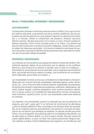M1A5.1: POSICIONES, INTERESES Y NECESIDADES
LAS POSICIONES:
Corresponden al estado inicial de las personas ante el conflicto. Es lo que en princi-
pio reclama cada parte, pues piensan que así se sentirán satisfechas. Son las res-
puestas que dan las personas al ¿qué quieres? Suponen la cubierta de los intere-
ses y, a menudo, inhiben la comprensión del problema. (Posición alumno/a:
Merezco aprobar. Me tiene que poner por lo menos un cinco. Posición profesor/a:
Merece suspender. Como mucho le puedo poner un 4). Fisher y Ury afirman que
discutir sobre posiciones no produce acuerdos inteligentes, resulta ineficaz y pone
en peligro las relaciones personales. Un/a buen/a mediador/a será capaz de ayu-
dar a las partes a levantar la alfombra de las posiciones para vislumbrar los intere-
ses que se esconden debajo de aquéllas.
INTERESES Y NECESIDADES:
Los intereses son los beneficios que deseamos obtener a través del conflicto. Nor-
malmente aparecen debajo de las posiciones que se adoptan en los conflictos.
(Alumno/a: que reconozca su esfuerzo a estudiar, que en casa no le castiguen,...
Del profesor/a: que los/las alumnos/as aprendan, que su asignatura sea tomada en
serio, que los/las alumnos/as valoren su trabajo, que se esfuercen en una presen-
tación adecuada, que le traten con respeto...).
Las necesidades humanas son las que consideramos fundamentales e imprescin-
dibles para vivir. Incluyen tanto las necesidades materiales básicas: sueño, alimen-
tación, etc., como otras de índole inmaterial: libertad, posibilidades de expresarse,
de sentirse escuchado/a; seguridad para explicarse, justificarse, desahogarse; dig-
nidad: obtener respeto y sentirse respetado/a; amor: sentirse querido/a; pertene-
cer a un grupo; justicia. La no satisfacción adecuada de las mismas nos puede ge-
nerar frustración, inquietud, temor, ira, etc. Las necesidades suelen estar detrás de
los intereses.
Los intereses y las necesidades suponen la respuesta que dan las personas a la
pregunta ¿por qué?, ¿para qué? O, en términos de construcción de alternativas
¿cómo te sentirías satisfecho? Muy conectadas a los intereses están las necesida-
des. En la mediación estamos acompañando a las partes en un proceso de nego-
ciación de una solución que satisfaga sus intereses. Un ejemplo sencillo que ponen
Fisher y Ury es el siguiente: dos personas están en una biblioteca discutiendo; una
de ellas quiere la ventana abierta y la otra la quiere cerrada. Discuten acerca de
cuánto dejarla abierta: un poco, la mitad, tres cuartos (posiciones). Ninguna solu-
ción satisface a ambas. Entra la bibliotecaria que pregunta a una de ellas por qué
108
Recursos para la práctica
de la mediación
 
