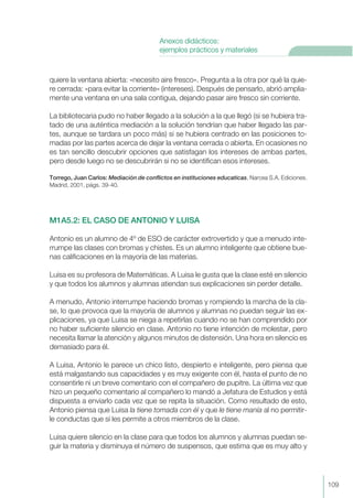 quiere la ventana abierta: «necesito aire fresco». Pregunta a la otra por qué la quie-
re cerrada: «para evitar la corriente» (intereses). Después de pensarlo, abrió amplia-
mente una ventana en una sala contigua, dejando pasar aire fresco sin corriente.
La bibliotecaria pudo no haber llegado a la solución a la que llegó (si se hubiera tra-
tado de una auténtica mediación a la solución tendrían que haber llegado las par-
tes, aunque se tardara un poco más) si se hubiera centrado en las posiciones to-
madas por las partes acerca de dejar la ventana cerrada o abierta. En ocasiones no
es tan sencillo descubrir opciones que satisfagan los intereses de ambas partes,
pero desde luego no se descubrirán si no se identifican esos intereses.
Torrego, Juan Carlos: Mediación de conflictos en instituciones educaticas, Narcea S.A. Ediciones.
Madrid, 2001, págs. 39-40.
M1A5.2: EL CASO DE ANTONIO Y LUISA
Antonio es un alumno de 4º de ESO de carácter extrovertido y que a menudo inte-
rrumpe las clases con bromas y chistes. Es un alumno inteligente que obtiene bue-
nas calificaciones en la mayoría de las materias.
Luisa es su profesora de Matemáticas. A Luisa le gusta que la clase esté en silencio
y que todos los alumnos y alumnas atiendan sus explicaciones sin perder detalle.
A menudo, Antonio interrumpe haciendo bromas y rompiendo la marcha de la cla-
se, lo que provoca que la mayoría de alumnos y alumnas no puedan seguir las ex-
plicaciones, ya que Luisa se niega a repetirlas cuando no se han comprendido por
no haber suficiente silencio en clase. Antonio no tiene intención de molestar, pero
necesita llamar la atención y algunos minutos de distensión. Una hora en silencio es
demasiado para él.
A Luisa, Antonio le parece un chico listo, despierto e inteligente, pero piensa que
está malgastando sus capacidades y es muy exigente con él, hasta el punto de no
consentirle ni un breve comentario con el compañero de pupitre. La última vez que
hizo un pequeño comentario al compañero lo mandó a Jefatura de Estudios y está
dispuesta a enviarlo cada vez que se repita la situación. Como resultado de esto,
Antonio piensa que Luisa la tiene tomada con él y que le tiene manía al no permitir-
le conductas que sí les permite a otros miembros de la clase.
Luisa quiere silencio en la clase para que todos los alumnos y alumnas puedan se-
guir la materia y disminuya el número de suspensos, que estima que es muy alto y
109
Anexos didácticos:
ejemplos prácticos y materiales
 