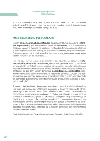 le hace dudar sobre si será buena profesora. Antonio quiere que Luisa no le mande
a Jefatura de Estudios por cosas por las que no manda a nadie. Luisa quiere que
Antonio no interrumpa el clima de trabajo del aula.
M1A5.3: EL ICEBERG DEL CONFLICTO
Existen elementos tangibles, materiales (lo que John Burton denomina «intere-
ses negociables») que expresamos a través de posiciones, lo que queremos o
pedimos: «quiero la custodia de mis hijos» [...] Son los elementos que se sitúan en
la parte supraacuática del iceberg, la que vemos fácilmente, la que se exterioriza.
Son los aspectos que normalmente forman parte de la agenda negociadora y que
acaban reflejados en los acuerdos [...].
Por otro lado, muy vinculados a los anteriores, se encuentran un conjunto de ele-
mentos primordialmente inmateriales, que no siempre se expresan con facilidad
en una relación conflictual, ni en un proceso comunicativo, como la mediación, que
intente transformarla positivamente. En esta dimensión subacuática del iceberg en-
contramos lo que John Burton denomina «necesidades no negociables»: ele-
mentos identitarios, psico-emocionales, la historia del conflicto... ¿Puede uno aca-
so negociar, por ejemplo, su necesidad a vivir dignamente, o a mantener alguno de
los elementos que definen su identidad individual o grupal, como la lengua, la cultu-
ra o la ideología?
A menudo, la inflexibilidad de una posición sobre un aspecto material del conflicto
(«¡le exijo una pensión de 1.500 euros mensuales y de ahí no bajo!») está íntima-
mente ligada a un aspecto subacuático del iceberg que no ha sido tratado adecua-
damente y ni siquiera expresado (el enojo por haber sido abandonada, por sentirse
utilizada, o la necesidad, quizás no expresada por orgullo, de que su cónyuge se
disculpe y reconozca el dolor que le ha causado). [...] Los acuerdos sobre aspectos
materiales del conflicto serán siempre mucho más sólidos y duraderos si se cons-
truyen sobre una base sólida en la que han podido expresarse y tratarse aquellos
aspectos más profundos, históricos de la relación conflictual, por incómodo que
ello pueda parecer a priori.
Farré, Sergi: Materiales del Postgrado Internacional de Resolución de Conflictos. UOC. 2002.
110
Recursos para la práctica
de la mediación
 