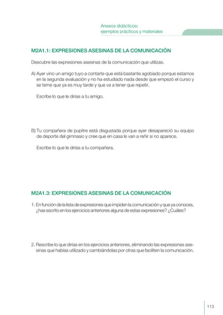 M2A1.1: EXPRESIONES ASESINAS DE LA COMUNICACIÓN
Descubre las expresiones asesinas de la comunicación que utilizas.
A) Ayer vino un amigo tuyo a contarte que está bastante agobiado porque estamos
en la segunda evaluación y no ha estudiado nada desde que empezó el curso y
se teme que ya es muy tarde y que va a tener que repetir.
Escribe lo que le dirías a tu amigo.
B) Tu compañera de pupitre está disgustada porque ayer desapareció su equipo
de deporte del gimnasio y cree que en casa le van a reñir si no aparece.
Escribe lo que le dirías a tu compañera.
M2A1.3: EXPRESIONES ASESINAS DE LA COMUNICACIÓN
1. Enfuncióndelalistadeexpresionesqueimpidenlacomunicaciónyqueyaconoces,
¿has escrito en los ejercicios anteriores alguna de estas expresiones? ¿Cuáles?
2. Rescribe lo que dirías en los ejercicios anteriores, eliminando las expresiones ase-
sinas que habías utilizado y cambiándolas por otras que faciliten la comunicación.
113
Anexos didácticos:
ejemplos prácticos y materiales
 