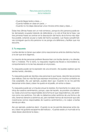 116
Recursos para la práctica
de la mediación
«Cuando llegas tarde a clase...»
«Cuando habláis en clase sin parar...»
«Cuando no me dejas descansar unos minutos entre clase y clase...»
Estas tres últimas frases son un mal comienzo, porque la otra persona puede es-
tar demasiado ocupada tratando de defenderse y no oirá el final de la frase. Las
tres primeras frases se centran en la descripción del hecho de la forma más obje-
tiva posible, evitando acusar a nadie del hecho sucedido. Las frases autoafirmati-
vas consiguen que la otra persona no se ponga a la defensiva y facilitan que nos
escuche.
2. Tu respuesta
Los/las demás no tienen que saber cómo reaccionamos ante los distintos hechos,
a no ser que se lo digamos.
La mayoría de las personas prefieren llevarse bien con los/las demás y no ofender,
herir o molestar. Por lo tanto, tu respuesta negativa las llevará a reconsiderar su
comportamiento si no las has atacado en el proceso.
Tu respuesta puede ser la expresión de una emoción. Así puedes explicar que te
sientes herido, ofendido...
Tu respuesta puede ser decirles a las personas lo que haces, describir las acciones
que realizas. Esto es más fácil que expresar emociones y en muchos contextos es
más aceptable. Así, por ejemplo, puedes decir que «Cuando no se me permite
descansar entre clase y clase me quedo en el pasillo, sin entrar a clase».
Tu respuesta puede ser un impulso al que te resistes. Es importante no culpar a los
otros de nuestros sentimientos, porque, caso de hacerlo, se pondrán a la defensi-
va. Cada uno/a somos responsables de la forma en que respondemos y de sentir-
nos como nos sentimos. Con ello no debemos evitar sentirnos de una forma o de
otra, tenemos derecho a sentirnos así, pero también hemos de reconocer que sólo
nosotros/as somos responsables de nuestros sentimientos y no culpar a los/las
demás por ellos.
Así, por ejemplo, podemos decir: «Cuando no se me permite descansar entre cla-
se y clase me gustaría escaparme del Instituto», «Cuando existe un murmullo en la
clase deseo abandonar la clase.»
 