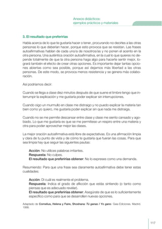 3. El resultado que preferirías
Habla acerca de lo que te gustaría hacer o tener, procurando no decirles a las otras
personas lo que deberían hacer, porque esto provoca que se resistan. Las frases
autoafirmativas hablan de cada uno/a de nosotros/as y no ponen el acento en la
otra persona. Una auténtica oración autoafirmativa, en la cual lo que quieres no de-
pende totalmente de que la otra persona haga algo para hacerte sentir mejor, lo-
grará también el efecto de crear otras opciones. Es importante dejar tantas opcio-
nes abiertas como sea posible, porque así dejamos más libertad a las otras
personas. De este modo, se provoca menos resistencia y se genera más colabo-
ración.
Así podríamos decir:
Cuando se llega a clase diez minutos después de que suene el timbre tengo que in-
terrumpir la explicación y me gustaría poder explicar sin interrupciones.
Cuando oigo un murmullo en clase me distraigo y no puedo explicar la materia tan
bien como yo quiero, me gustaría poder explicar sin que nada me distraiga.
Cuando no se me permite descansar entre clase y clase me siento cansado y ago-
biado. Lo que me gustaría es que se me permitiese un respiro entre una materia y
otra para poder aprovechar mejor las clases.
La mejor oración autoafirmativa está libre de expectativas. Es una afirmación limpia
y clara de tu punto de vista y de cómo te gustaría que fueran las cosas. Para que
sea limpia hay que seguir las siguientes pautas:
Acción: No utilices palabras irritantes.
Respuesta: No culpes.
El resultado que preferirías obtener: No lo expreses como una demanda.
Resumiendo: Para que una frase sea claramente autoafirmativa debe tener estas
cualidades:
Acción: Di cuál es realmente el problema.
Respuesta: Indica el grado de aflicción que estás sintiendo (o tanto como
piensas que es adecuado revelar).
El resultado que preferirías obtener: Asegúrate de que es lo suficientemente
específico como para que se desarrollen nuevas opciones.
Adaptado de Cornelius, Helena y Faire, Shoshana: Tú ganas / Yo gano. Gaia Ediciones. Madrid.
1998.
117
Anexos didácticos:
ejemplos prácticos y materiales
 