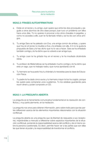 M2A2.2: FRASES AUTOAFIRMATIVAS
a. Estás en el recreo y tu amigo Juan quiere que entre los dos provoquéis y pe-
guéis a otros alumnos de otra clase porque Juan tuvo un problema con ellos
hace unos días. Tú no quieres ni provocar a los otros chavales ni pegarles, y
como no accedes a ello Juan te ha llamado niñato y se ha ido con otros ami-
gos.
b. Tu amiga Sara se ha peleado con Eva, una amiga común de ambas, y quiere
que hoy en el recreo tú insultes a Eva y te enfades con ella. A ti no te gusta la
propuesta de Sara y le has dicho que no lo vas a hacer. Sara se ha enfadado
también contigo y te ha dicho que no volverá a ser amiga tuya.
c. Tu amigo Juan te ha gritado hoy en el recreo y te ha insultado diciéndote
idiota.
d. Tu profesor de Matemáticas se ha enfadado mucho contigo y te ha dicho que
eres un vago, que no trabajas nada y que nunca aprobarás con él.
e. Tu hermano se ha puesto hoy tu chándal y lo necesitas para la clase de Educa-
ción Física.
f. Tu padre te ha dado cinco euros y tu hermano mayor te los ha cogido, porque
los quiere para comprarse unos cuadernos. Tú los estabas guardando para
reunir dinero y poder comprarte un CD.
M2A3.1: LA PREGUNTA ABIERTA
La pregunta es la herramienta comunicativa fundamental en la resolución de con-
flictos y, muy particularmente, en la mediación.
La pregunta nos sirve para obtener información, pero sobre todo para que las par-
tes reflexionen acerca de los elementos importantes relacionados con la situación
conflictual.
La pregunta abierta es una pregunta que da libertad de respuesta a sus recepto-
res, inspirándoles a menudo a reflexionar sobre aspectos importantes de la situa-
ción conflictual, poniendo la responsabilidad acerca del conflicto y de sí mismo so-
bre la persona cuestionada. Es decir, permite hacer ver a las partes que son ellas
las que tienen el poder y la responsabilidad de transformar el conflicto.
118
Recursos para la práctica
de la mediación
 