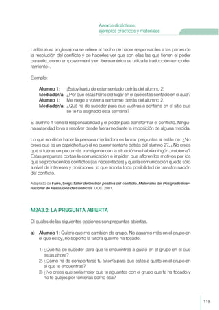 La literatura anglosajona se refiere al hecho de hacer responsables a las partes de
la resolución del conflicto y de hacerles ver que son ellas las que tienen el poder
para ello, como empowerment y en Iberoamérica se utiliza la traducción «empode-
ramiento».
Ejemplo:
Alumno 1: ¡Estoy harto de estar sentado detrás del alumno 2!
Mediador/a: ¿Por qué estás harto del lugar en el que estás sentado en el aula?
Alumno 1: Me niego a volver a sentarme detrás del alumno 2.
Mediador/a: ¿Qué ha de suceder para que vuelvas a sentarte en el sitio que
se te ha asignado esta semana?
El alumno 1 tiene la responsabilidad y el poder para transformar el conflicto. Ningu-
na autoridad lo va a resolver desde fuera mediante la imposición de alguna medida.
Lo que no debe hacer la persona mediadora es lanzar preguntas al estilo de: ¿No
crees que es un capricho tuyo el no querer sentarte detrás del alumno 2?, ¿No crees
que si fueras un poco más transigente con la situación no habría ningún problema?
Estas preguntas cortan la comunicación e impiden que afloren los motivos por los
que se producen los conflictos (las necesidades) y que la comunicación quede sólo
a nivel de intereses y posiciones, lo que aborta toda posibilidad de transformación
del conflicto.
Adaptado de Farré, Sergi: Taller de Gestión positiva del conflicto. Materiales del Postgrado Inter-
nacional de Resolución de Conflictos. UOC. 2001.
M2A3.2: LA PREGUNTA ABIERTA
Di cuales de las siguientes opciones son preguntas abiertas.
a) Alumno 1: Quiero que me cambien de grupo. No aguanto más en el grupo en
el que estoy, no soporto la tutora que me ha tocado.
1) ¿Qué ha de suceder para que te encuentres a gusto en el grupo en el que
estás ahora?
2) ¿Cómo ha de comportarse tu tutor/a para que estés a gusto en el grupo en
el que te encuentras?
3) ¿No crees que sería mejor que te aguantes con el grupo que te ha tocado y
no te quejes por tonterías como ésa?
119
Anexos didácticos:
ejemplos prácticos y materiales
 