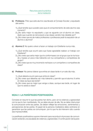 120
Recursos para la práctica
de la mediación
b) Profesora: Pido que este alumno sea llevado al Consejo Escolar y expulsado
del centro.
1) ¿Qué tendría que suceder para que el comportamiento de este alumno sea
correcto?
2) ¿No sería mejor no expulsarlo y que se aguante con el alumno en clase,
dado que cuando se reincorpore a las clases vendrá más rebelde aún?
3) ¿No crees que es de malos profesores o profesoras pedir la expulsión de un
alumno o alumna?
c) Alumno 2: No quiero volver a hacer un trabajo con Estefanía nunca más.
1) ¿Qué tendría que ocurrir para que fuese agradable realizar un trabajo con
Estefanía?
2) ¿No crees que sería mejor que te conformases con el grupo que te ha toca-
do y fueses un poco más tolerante con tus compañeros y compañeras de
grupo?
3) ¿No crees que es muy incorrecto rechazar a un compañero o compañera de
clase?
d) Profesor: No pienso tolerar que entres en clase tarde ni un solo día más.
1) ¿Qué debería ocurrir para que entre en clase?
2) ¿No crees que deberías ser más tolerante y permitir que el alumno X entre
en clase aunque sea tarde?
3) ¿No crees que es mejor que venga a clase, aunque sea tarde, en lugar de
que no asista a clase?
M2A4.1: LA PARÁFRASIS POSITIVADORA
Consiste en resumir lo que las partes han dicho, pero sin la violencia y agresividad
con la que lo han manifestado. No se debe abusar de ella. No se debe interrumpir
la comunicación entre las partes. Se deben reflejar las emociones, sentimientos y
percepciones de las partes. El papel de la persona mediadora debe centrarse en
garantizar que las partes se comuniquen, por lo que ha de intervenir sólo cuando
sea imprescindible.
La paráfrasis positivadora supone intervenir para reconducir el proceso de comuni-
cación evitando una escalada de violencia y agresividad. A continuación de la pará-
 