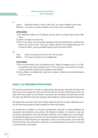 c)
Jesús: Siempre haces lo mismo. Me rindo, no quiero tratarte nunca más.
Mariano: Yo sí que no quiero tratarte nunca más, eres un estúpido.
OPCIONES:
1) No deberías hablar así de alguien que ha sido tu amigo hasta ahora, Ma-
riano.
2) Jesús, la toalla nunca se tira.
3) Por lo que decís, los dos estáis cansados del comportamiento y actitud que
tenéis uno hacia el otro. Veo que vuestra relación de amistad pasa por un
momento difícil, ¿cómo podríais superar este momento difícil?
d)
Lola: ¡Esto ya sí que es el colmo! ¡Por ahí no paso!
María: Yo sí que no paso por tus exigencias.
OPCIONES:
1) Si no he entendido mal, Lola piensa que tú, María, le exiges mucho y tú, Ma-
ría, piensas que Lola te exige mucho. Por lo que veo, la situación os frustra.
¿Cómo podríais solucionar el problema que tenéis?
2) Lola y María, no debéis decir: ¡por ahí no paso!. Debéis ser más tolerantes la
una con la otra.
M2A5.1: EL RESUMEN POSITIVADOR
El resumen positivador consiste en aprovechar las pausas naturales del discurso
para resumir los aspectos más importantes de los que han tratado las partes, de
esta forma las partes no los olvidan y se ponen de manifiesto los distintos puntos
de vista y las distintas vivencias respecto del problema a tratar que tienen las partes.
Al realizar este resumen se ha de mostrar especial atención a estos diferentes pun-
tos de vista que pudieran haber pasado por alto a las partes.
Es importante, al realizar un resumen positivador, devolver la responsabilidad de
resolución del problema a las partes. No debemos realizar un resumen y dar por
concluído el problema o dar una solución nosotros, sino emplazar con una pregun-
ta a las partes para que continúen con la búsqueda de solución del mismo. La pre-
gunta final no debe hacerse por separado a cada una de las partes, sino a las dos
conjuntamente, para reforzar el «nosotros» y la búsqueda de una solución conjunta
y consensuada o acordada.
122
Recursos para la práctica
de la mediación
 