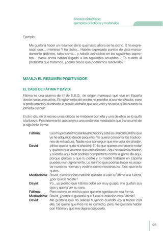 Ejemplo:
Me gustaría hacer un resumen de lo que hasta ahora se ha dicho. X ha expre-
sado que..., mientras Y ha dicho... Habéis expresado puntos de vista marca-
damente distintos, tales como... y habéis coincidido en los siguientes aspec-
tos... Hasta ahora habéis llegado a los siguientes acuerdos... En cuanto al
problema que tratamos, ¿cómo creéis que podríamos resolverlo?
M2A5.2: EL RESUMEN POSITIVADOR
EL CASO DE FÁTIMA Y DAVID:
Fátima es una alumna de 4º de E.S.O., de origen marroquí, que vive en España
desde hace unos años. El reglamento del centro no prohíbe el uso del chador, pero
al profesorado y alumnado le resulta extraño que use velo y no se lo quite durante la
jornada escolar.
El otro día, en el recreo unos chicos se metieron con ella y uno de ellos se lo quitó
a la fuerza. Posteriormente asistieron a una sesión de mediación que transcurrió de
la siguiente forma:
Fátima: Las mujeres de mi casa llevan chador y ésta es una costumbre que
yo he adquirido desde pequeña. Yo quiero conservar las tradicio-
nes de mi cultura. Nadie va a conseguir que me vista sin chador.
David (chico que le quitó el chador): Tú lo que quieres es hacerte notar
y quieres que veamos que eres distinta. Aquí no se lleva chador,
y si estás aquí bien podrías comportarte como la gente de aquí,
porque gracias a que tu padre y tu madre trabajan en España
puedes vivir dignamente. Lo mínimo que podrías hacer es acep-
tar nuestras normas y vestirte como nosotros/as. Exijo que te lo
quites.
Mediador/a: David, tú reconoces haberle quitado el velo a Fátima a la fuerza,
¿por qué lo hiciste?
David: Yo...yo pienso que Fátima debe ser muy guapa, me gustan sus
ojos y quería ver su cara.
Fátima: Pero ese no es motivo para que me agredas de esa forma.
Mediador/a: David, ¿cómo te gustaría que fuese tu relación con Fátima?
David: Me gustaría que no saliese huyendo cuando voy a hablar con
ella. Sé que lo que hice no es correcto, pero me gustaría hablar
con Fátima y que me dejara conocerla.
123
Anexos didácticos:
ejemplos prácticos y materiales
 