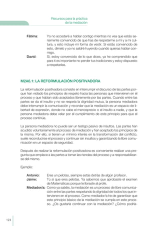 Fátima: Yo no accederé a hablar contigo mientras no vea que estás se-
riamente convencido de que has de respetarme a mí y a mi cul-
tura, y esto incluye mi forma de vestir. Si estás convencido de
esto, dímelo y yo no saldré huyendo cuando quieras hablar con-
migo.
David: Sí, estoy convencido de lo que dices, ya he comprendido que
para ti es importante no perder tus tradiciones y estoy dispuesto
a respetarlas.
M2A6.1: LA REFORMULACIÓN POSITIVADORA
La reformulación positivadora consiste en interrumpir el discurso de las partes por-
que han violado los principios de respeto hacia las personas que intervienen en el
proceso y que habían sido aceptados libremente por las partes. Cuando entre las
partes se da el insulto y no se respeta la dignidad mutua, la persona mediadora
debe interrumpir la comunicación y recordar que la mediación es un espacio de li-
bertad de expresión, donde no cabe el menosprecio o el insulto a nadie, y que la
persona mediadora debe velar por el cumplimiento de este principio para que el
proceso continúe.
La persona mediadora no puede ser un testigo pasivo de insultos. Las partes han
acudido voluntariamente al proceso de mediación y han aceptado los principios de
la misma. Por ello, si tienen un mínimo interés en la transformación del conflicto,
suele reconducirse el proceso y continuar sin insultos y garantizando la libre comu-
nicación en un espacio de seguridad.
Después de realizar la reformulación positivadora es conveniente realizar una pre-
gunta que emplace a las partes a tomar las riendas del proceso y a responsabilizar-
se del mismo.
Ejemplo:
Antonio: Eres un pelotas, siempre estás detrás de algún profesor.
Jaime: Tú sí que eres pelotas. Ya sabemos que aprobaste el examen
de Matemáticas porque le lloraste al profe.
Mediador/a: Como ya sabéis, la mediación es un proceso de libre comunica-
ción entre las partes respetando la dignidad de todos los que in-
tervienen en el proceso. Como mediador/a he de garantizar que
este principio básico de la mediación se cumpla en este proce-
so. ¿Os gustaría continuar con la mediación? ¿Cómo podría-
124
Recursos para la práctica
de la mediación
 