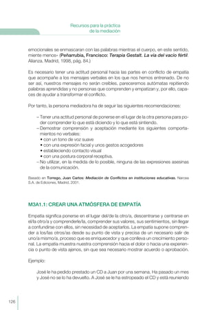 emocionales se enmascaran con las palabras mientras el cuerpo, en este sentido,
miente menos» (Peñarrubia, Francisco: Terapia Gestalt. La vía del vacío fértil.
Alianza. Madrid, 1998, pág. 84.)
Es necesario tener una actitud personal hacia las partes en conflicto de empatía
que acompañe a los mensajes verbales en los que nos hemos entrenado. De no
ser así, nuestros mensajes no serán creíbles, pareceremos autómatas repitiendo
palabras aprendidas y no personas que comprenden y empatizan y, por ello, capa-
ces de ayudar a transformar el conflicto.
Por tanto, la persona mediadora ha de seguir las siguientes recomendaciones:
– Tener una actitud personal de ponerse en el lugar de la otra persona para po-
der comprender lo que está diciendo y lo que está sintiendo.
– Demostrar comprensión y aceptación mediante los siguientes comporta-
mientos no verbales:
• con un tono de voz suave
• con una expresión facial y unos gestos acogedores
• estableciendo contacto visual
• con una postura corporal receptiva.
– No utilizar, en la medida de lo posible, ninguna de las expresiones asesinas
de la comunicación.
Basado en Torrego, Juan Carlos: Mediación de Conflictos en instituciones educativas. Narcea
S.A. de Ediciones, Madrid, 2001.
M3A1.1: CREAR UNA ATMÓSFERA DE EMPATÍA
Empatía significa ponerse en el lugar del/de la otro/a, descentrarse y centrarse en
el/la otro/a y comprenderle/la, comprender sus valores, sus sentimientos, sin llegar
a confundirse con ellos, sin necesidad de aceptarlos. La empatía supone compren-
der a los/las otros/as desde su punto de vista y precisa de un necesario salir de
uno/a mismo/a, proceso que es enriquecedor y que conlleva un crecimiento perso-
nal. La empatía muestra nuestra comprensión hacia el dolor o hacia una experien-
cia o punto de vista ajenos, sin que sea necesario mostrar acuerdo o aprobación.
Ejemplo:
José le ha pedido prestado un CD a Juan por una semana. Ha pasado un mes
y José no se lo ha devuelto. A José se le ha estropeado el CD y está reuniendo
126
Recursos para la práctica
de la mediación
 