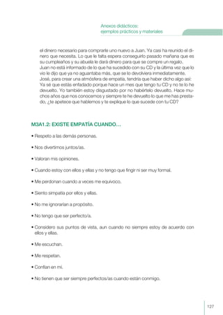 el dinero necesario para comprarle uno nuevo a Juan. Ya casi ha reunido el di-
nero que necesita. Lo que le falta espera conseguirlo pasado mañana que es
su cumpleaños y su abuela le dará dinero para que se compre un regalo.
Juan no está informado de lo que ha sucedido con su CD y la última vez que lo
vio le dijo que ya no aguantaba más, que se lo devolviera inmediatamente.
José, para crear una atmósfera de empatía, tendría que haber dicho algo así:
Ya sé que estás enfadado porque hace un mes que tengo tu CD y no te lo he
devuelto. Yo también estoy disgustado por no habértelo devuelto. Hace mu-
chos años que nos conocemos y siempre te he devuelto lo que me has presta-
do, ¿te apetece que hablemos y te explique lo que sucede con tu CD?
M3A1.2: EXISTE EMPATÍA CUANDO…
• Respeto a las demás personas.
• Nos divertimos juntos/as.
• Valoran mis opiniones.
• Cuando estoy con ellos y ellas y no tengo que fingir ni ser muy formal.
• Me perdonan cuando a veces me equivoco.
• Siento simpatía por ellos y ellas.
• No me ignorarían a propósito.
• No tengo que ser perfecto/a.
• Considero sus puntos de vista, aun cuando no siempre estoy de acuerdo con
ellos y ellas.
• Me escuchan.
• Me respetan.
• Confían en mí.
• No tienen que ser siempre perfectos/as cuando están conmigo.
127
Anexos didácticos:
ejemplos prácticos y materiales
 