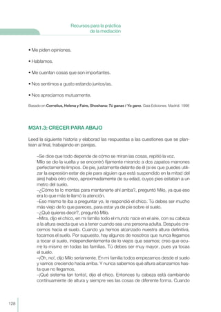 • Me piden opiniones.
• Hablamos.
• Me cuentan cosas que son importantes.
• Nos sentimos a gusto estando juntos/as.
• Nos apreciamos mutuamente.
Basado en Cornelius, Helena y Faire, Shoshana: Tú ganas / Yo gano. Gaia Ediciones. Madrid. 1998
M3A1.3: CRECER PARA ABAJO
Leed la siguiente historia y elaborad las respuestas a las cuestiones que se plan-
tean al final, trabajando en parejas.
–Se dice que todo depende de cómo se miran las cosas, repitió la voz.
Milo se dio la vuelta y se encontró fijamente mirando a dos zapatos marrones
perfectamente limpios. De pie, justamente delante de él (si es que puedes utili-
zar la expresión estar de pie para alguien que está suspendido en la mitad del
aire) había otro chico, aproximadamente de su edad, cuyos pies estaban a un
metro del suelo.
–¿Cómo te lo montas para mantenerte ahí arriba?, preguntó Milo, ya que eso
era lo que más le llamó la atención.
–Eso mismo te iba a preguntar yo, le respondió el chico. Tú debes ser mucho
más viejo de lo que pareces, para estar ya de pie sobre el suelo.
–¿Qué quieres decir?, preguntó Milo.
–Mira, dijo el chico, en mi familia todo el mundo nace en el aire, con su cabeza
a la altura exacta que va a tener cuando sea una persona adulta. Después cre-
cemos hacia el suelo. Cuando ya hemos alcanzado nuestra altura definitiva,
tocamos el suelo. Por supuesto, hay algunos de nosotros que nunca llegamos
a tocar el suelo, independientemente de lo viejos que seamos; creo que ocu-
rre lo mismo en todas las familias. Tú debes ser muy mayor, pues ya tocas
el suelo.
–¡Oh, no!, dijo Milo seriamente. En mi familia todos empezamos desde el suelo
y vamos creciendo hacia arriba. Y nunca sabemos qué altura alcanzamos has-
ta que no llegamos.
–¡Qué sistema tan tonto!, dijo el chico. Entonces tu cabeza está cambiando
contínuamente de altura y siempre ves las cosas de diferente forma. Cuando
128
Recursos para la práctica
de la mediación
 