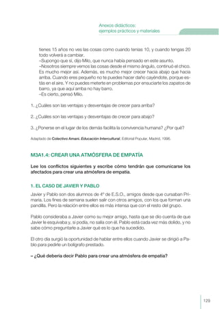 tienes 15 años no ves las cosas como cuando tenías 10, y cuando tengas 20
todo volverá a cambiar.
–Supongo que sí, dijo Milo, que nunca había pensado en este asunto.
–Nosotros siempre vemos las cosas desde el mismo ángulo, continuó el chico.
Es mucho mejor así. Además, es mucho mejor crecer hacia abajo que hacia
arriba. Cuando eres pequeño no te puedes hacer daño cayéndote, porque es-
tás en el aire. Y no puedes meterte en problemas por ensuciarte los zapatos de
barro, ya que aquí arriba no hay barro.
–Es cierto, pensó Milo.
1. ¿Cuáles son las ventajas y desventajas de crecer para arriba?
2. ¿Cuáles son las ventajas y desventajas de crecer para abajo?
3. ¿Ponerse en el lugar de los demás facilita la convivencia humana? ¿Por qué?
Adaptado de Colectivo Amani. Educación Intercultural, Editorial Popular, Madrid, 1996.
M3A1.4: CREAR UNA ATMÓSFERA DE EMPATÍA
Lee los conflictos siguientes y escribe cómo tendrán que comunicarse los
afectados para crear una atmósfera de empatía.
1. EL CASO DE JAVIER Y PABLO
Javier y Pablo son dos alumnos de 4º de E.S.O., amigos desde que cursaban Pri-
maria. Los fines de semana suelen salir con otros amigos, con los que forman una
pandilla. Pero la relación entre ellos es más intensa que con el resto del grupo.
Pablo consideraba a Javier como su mejor amigo, hasta que se dio cuenta de que
Javier le esquivaba y, si podía, no salía con él. Pablo está cada vez más dolido, y no
sabe cómo preguntarle a Javier qué es lo que ha sucedido.
El otro día surgió la oportunidad de hablar entre ellos cuando Javier se dirigió a Pa-
blo para pedirle un bolígrafo prestado.
– ¿Qué debería decir Pablo para crear una atmósfera de empatía?
129
Anexos didácticos:
ejemplos prácticos y materiales
 