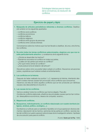 13
Estrategias básicas para la mejora
de la convivencia y la resolución de
conflictos
Ejercicio de papel y lápiz
1. Búsqueda de artículos periodísticos referentes a diversos conflictos. Clasifica-
ción anterior en los siguientes apartados:
– conflictos socio-políticos
– conflictos económicos
– conflictos bélicos
– conflictos religiosos
– conflictos entre grupos de personas
– conflictos entre culturas diversas
Conversamos sobre los motivos que nos han llevado a clasificar, de una u otra forma,
los conflictos.
2. De entre todos los temas conflictivos seleccionados, elegimos uno que nos re-
sulte particularmente atractivo. Lo analizamos de la siguiente forma:
– ¿Dónde se desarrollan los hechos?
– Intentemos reconstruir el conflicto en todas sus partes.
– ¿Cuáles son las partes que entran en conflicto?
– ¿Por qué motivo entran en conflicto?
– ¿Qué postura toma el redactor del artículo?
Discutimos sobre cómo se podría haber evitado el conflicto. Buscamos actuaciones
justas y equitativas que hubieran evitado el enfrentamiento.
3. Los conflictos en la historia.
Después de haber realizado los puntos 1 y 2, repasamos la historia, intentando des-
cubrir si estas mismas causas han provocado otros conflictos que conocemos.
Hacemos una lista de todos aquellos conflictos que se han producido por idénticas
causas a las descubiertas en el punto 2.
4. Las causas de los conflictos.
Vamos a analizar todos los conflictos que hemos elegido. Para ello:
A la lista de conflictos elaborada, añadimos las principales causas que los han motiva-
do: desequilibrios económicos, deseos de conquista, racismo...
5. Mapamundi conflictos.
6. Busquemos, individualmente, un conflicto relacionado con nuestro territorio (re-
ligioso, sindical, político, ecológico,...).
Escribamos un artículo para un periódico hipotético en el que aparezcan diversos ele-
mentos: descripción de los hechos, opiniones de las partes en conflicto, razones rea-
les del conflicto (a nuestro parecer) sobre la base de la investigación anterior, hipótesis
de una solución justa para el conflicto.
(Fuente: Gesto por la Paz. 1999)
 