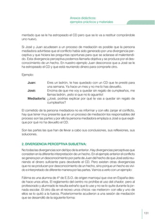 mentado que se le ha estropeado el CD pero que se lo va a restituir comprándole
uno nuevo.
Si José y Juan acudiesen a un proceso de mediación es posible que la persona
mediadora advirtiese que el conflicto había sido generado por una divergencia per-
ceptiva y que hiciera las preguntas oportunas para que se aclarase el malentendi-
do. Esta divergencia perceptiva podemos llamarla objetiva y se produce por el des-
conocimiento de un hecho. En nuestro ejemplo Juan desconoce que a José se le
ha estropeado el CD y que está reuniendo dinero para comprarle otro.
Ejemplo:
Juan: Eres un ladrón, te has quedado con un CD que te presté para
una semana. Ya hace un mes y no me lo has devuelto.
José: Encima de que me voy a quedar sin regalo de cumpleaños, me
llamas ladrón, ¡esto si que no lo aguanto!
Mediador/a: ¿José, podrías explicar por qué te vas a quedar sin regalo de
cumpleaños?
El cometido de la persona mediadora no es informar y con ello zanjar el conflicto,
hay que tener muy presente que en un proceso de mediación los responsables del
proceso son las partes y por ello la persona mediadora emplaza a José a que expli-
que por qué no ha devuelto el CD.
Son las partes las que han de llevar a cabo sus conclusiones, sus reflexiones, sus
soluciones.
2. DIVERGENCIA PERCEPTIVA SUBJETIVA:
No todas las divergencias son del tipo de la anterior. Hay divergencias perceptivas que
consisten en la diferente interpretación de un hecho. En el ejemplo anterior el conflicto
se genera por un desconocimiento por parte de Juan del hecho de que José está reu-
niendo el dinero suficiente para devolverle el CD. Pero existen otras divergencias
que no se producen por desconocimiento de un hecho, sino porque un hecho es vivi-
do e interpretado de diferente manera por las partes. Vamos a verlo con un ejemplo:
Fátima es una alumna de 4º de E.S.O. de origen marroquí que vive en España des-
de hace unos años. El reglamento del centro no prohíbe el uso del chador, pero al
profesorado y alumnado le resulta extraño que lo use y no se lo quite durante la jor-
nada escolar. El otro día en el recreo unos chicos «se metieron» con ella y uno de
ellos se lo quitó a la fuerza. Posteriormente acudieron a una sesión de mediación
que se desarrolló de la siguiente forma:
131
Anexos didácticos:
ejemplos prácticos y materiales
 