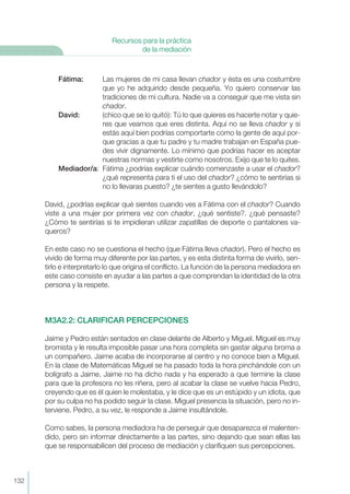 Fátima: Las mujeres de mi casa llevan chador y ésta es una costumbre
que yo he adquirido desde pequeña. Yo quiero conservar las
tradiciones de mi cultura. Nadie va a conseguir que me vista sin
chador.
David: (chico que se lo quitó): Tú lo que quieres es hacerte notar y quie-
res que veamos que eres distinta. Aquí no se lleva chador y si
estás aquí bien podrías comportarte como la gente de aquí por-
que gracias a que tu padre y tu madre trabajan en España pue-
des vivir dignamente. Lo mínimo que podrías hacer es aceptar
nuestras normas y vestirte como nosotros. Exijo que te lo quites.
Mediador/a: Fátima ¿podrías explicar cuándo comenzaste a usar el chador?
¿qué representa para ti el uso del chador? ¿cómo te sentirías si
no lo llevaras puesto? ¿te sientes a gusto llevándolo?
David, ¿podrías explicar qué sientes cuando ves a Fátima con el chador? Cuando
viste a una mujer por primera vez con chador, ¿qué sentiste?. ¿qué pensaste?
¿Cómo te sentirías si te impidieran utilizar zapatillas de deporte o pantalones va-
queros?
En este caso no se cuestiona el hecho (que Fátima lleva chador). Pero el hecho es
vivido de forma muy diferente por las partes, y es esta distinta forma de vivirlo, sen-
tirlo e interpretarlo lo que origina el conflicto. La función de la persona mediadora en
este caso consiste en ayudar a las partes a que comprendan la identidad de la otra
persona y la respete.
M3A2.2: CLARIFICAR PERCEPCIONES
Jaime y Pedro están sentados en clase delante de Alberto y Miguel. Miguel es muy
bromista y le resulta imposible pasar una hora completa sin gastar alguna broma a
un compañero. Jaime acaba de incorporarse al centro y no conoce bien a Miguel.
En la clase de Matemáticas Miguel se ha pasado toda la hora pinchándole con un
bolígrafo a Jaime. Jaime no ha dicho nada y ha esperado a que termine la clase
para que la profesora no les riñera, pero al acabar la clase se vuelve hacia Pedro,
creyendo que es él quien le molestaba, y le dice que es un estúpido y un idiota, que
por su culpa no ha podido seguir la clase. Miguel presencia la situación, pero no in-
terviene. Pedro, a su vez, le responde a Jaime insultándole.
Como sabes, la persona mediadora ha de perseguir que desaparezca el malenten-
dido, pero sin informar directamente a las partes, sino dejando que sean ellas las
que se responsabilicen del proceso de mediación y clarifiquen sus percepciones.
132
Recursos para la práctica
de la mediación
 