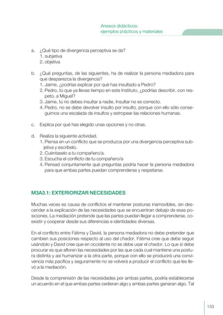 a. ¿Qué tipo de divergencia perceptiva se da?
1. subjetiva
2. objetiva
b. ¿Qué preguntas, de las siguientes, ha de realizar la persona mediadora para
que desparezca la divergencia?
1. Jaime, ¿podrías explicar por qué has insultado a Pedro?
2. Pedro, tú que ya llevas tiempo en este Instituto, ¿podrías describir, con res-
peto, a Miguel?
3. Jaime, tú no debes insultar a nadie. Insultar no es correcto.
4. Pedro, no se debe devolver insulto por insulto, porque con ello sólo conse-
guimos una escalada de insultos y estropear las relaciones humanas.
c. Explica por qué has elegido unas opciones y no otras.
d. Realiza la siguiente actividad.
1. Piensa en un conflicto que se produzca por una divergencia perceptiva sub-
jetiva y escríbelo.
2. Cuéntaselo a tu compañero/a.
3. Escucha el conflicto de tu compañero/a
4. Pensad conjuntamente qué preguntas podría hacer la persona mediadora
para que ambas partes puedan comprenderse y respetarse.
M3A3.1: EXTERIORIZAR NECESIDADES
Muchas veces es causa de conflictos el mantener posturas inamovibles, sin des-
cender a la explicación de las necesidades que se encuentran debajo de esas po-
siciones. La mediación pretende que las partes puedan llegar a comprenderse, co-
existir y cooperar desde sus diferencias e identidades diversas.
En el conflicto entre Fátima y David, la persona mediadora no debe pretender que
cambien sus posiciones respecto al uso del chador. Fátima cree que debe seguir
usándolo y David cree que en occidente no se debe usar el chador. Lo que sí debe
procurar es que afloren las necesidades por las que cada cual mantiene una postu-
ra distinta y así humanizar a la otra parte, porque con ello se producirá una convi-
vencia más pacífica y seguramente no se volverá a producir el conflicto que les lle-
vó a la mediación.
Desde la comprensión de las necesidades por ambas partes, podría establecerse
un acuerdo en el que ambas partes cedieran algo y ambas partes ganaran algo. Tal
133
Anexos didácticos:
ejemplos prácticos y materiales
 