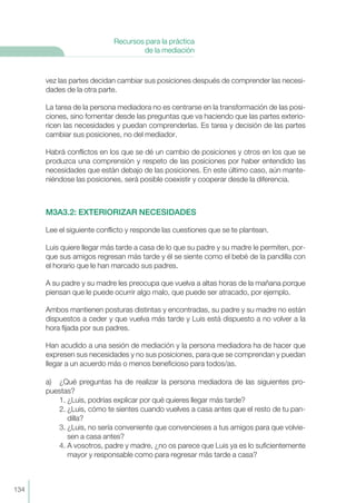 vez las partes decidan cambiar sus posiciones después de comprender las necesi-
dades de la otra parte.
La tarea de la persona mediadora no es centrarse en la transformación de las posi-
ciones, sino fomentar desde las preguntas que va haciendo que las partes exterio-
ricen las necesidades y puedan comprenderlas. Es tarea y decisión de las partes
cambiar sus posiciones, no del mediador.
Habrá conflictos en los que se dé un cambio de posiciones y otros en los que se
produzca una comprensión y respeto de las posiciones por haber entendido las
necesidades que están debajo de las posiciones. En este último caso, aún mante-
niéndose las posiciones, será posible coexistir y cooperar desde la diferencia.
M3A3.2: EXTERIORIZAR NECESIDADES
Lee el siguiente conflicto y responde las cuestiones que se te plantean.
Luis quiere llegar más tarde a casa de lo que su padre y su madre le permiten, por-
que sus amigos regresan más tarde y él se siente como el bebé de la pandilla con
el horario que le han marcado sus padres.
A su padre y su madre les preocupa que vuelva a altas horas de la mañana porque
piensan que le puede ocurrir algo malo, que puede ser atracado, por ejemplo.
Ambos mantienen posturas distintas y encontradas, su padre y su madre no están
dispuestos a ceder y que vuelva más tarde y Luis está dispuesto a no volver a la
hora fijada por sus padres.
Han acudido a una sesión de mediación y la persona mediadora ha de hacer que
expresen sus necesidades y no sus posiciones, para que se comprendan y puedan
llegar a un acuerdo más o menos beneficioso para todos/as.
a) ¿Qué preguntas ha de realizar la persona mediadora de las siguientes pro-
puestas?
1. ¿Luis, podrías explicar por qué quieres llegar más tarde?
2. ¿Luis, cómo te sientes cuando vuelves a casa antes que el resto de tu pan-
dilla?
3. ¿Luis, no sería conveniente que convencieses a tus amigos para que volvie-
sen a casa antes?
4. A vosotros, padre y madre, ¿no os parece que Luis ya es lo suficientemente
mayor y responsable como para regresar más tarde a casa?
134
Recursos para la práctica
de la mediación
 